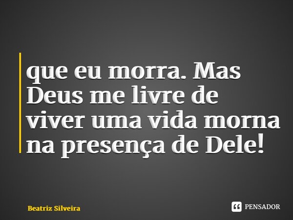 ⁠que eu morra. Mas Deus me livre de viver uma vida morna na presença de Dele!... Frase de Beatriz Silveira.