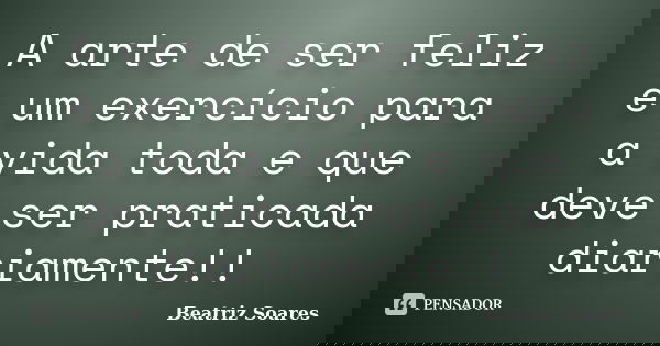 A arte de ser feliz é um exercício para a vida toda e que deve ser praticada diariamente!!... Frase de Beatriz Soares.