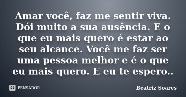 Amar você, faz me sentir viva. Dói muito a sua ausência. E o que eu mais quero é estar ao seu alcance. Você me faz ser uma pessoa melhor e é o que eu mais quero... Frase de Beatriz Soares.