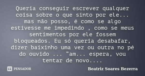 Queria conseguir escrever qualquer coisa sobre o que sinto por ele... mas não posso, é como se algo estivesse me impedindo , como se meus sentimentos por ele fo... Frase de Beatriz Soares Bezerra.