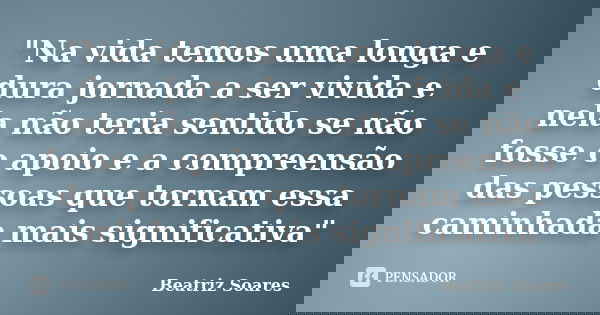 "Na vida temos uma longa e dura jornada a ser vivida e nela não teria sentido se não fosse o apoio e a compreensão das pessoas que tornam essa caminhada ma... Frase de Beatriz Soares.
