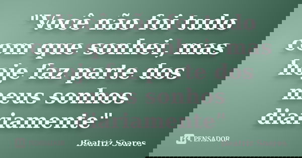 "Você não foi tudo com que sonhei, mas hoje faz parte dos meus sonhos diariamente"... Frase de Beatriz Soares.
