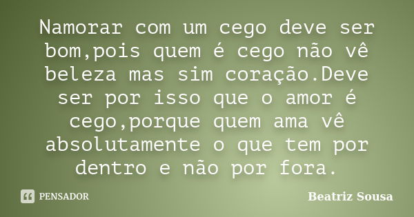 Namorar com um cego deve ser bom,pois quem é cego não vê beleza mas sim coração.Deve ser por isso que o amor é cego,porque quem ama vê absolutamente o que tem p... Frase de Beatriz Sousa.