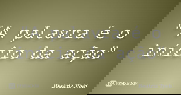 "A palavra é o início da ação"... Frase de Beatriz Tyeh.