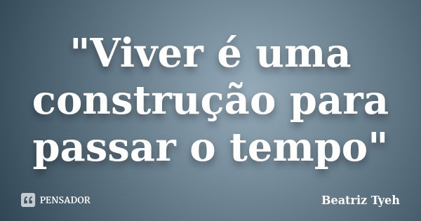 "Viver é uma construção para passar o tempo"... Frase de Beatriz Tyeh.