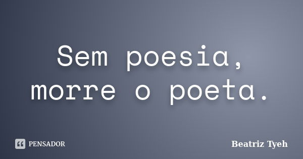 Sem poesia, morre o poeta.... Frase de Beatriz Tyeh.