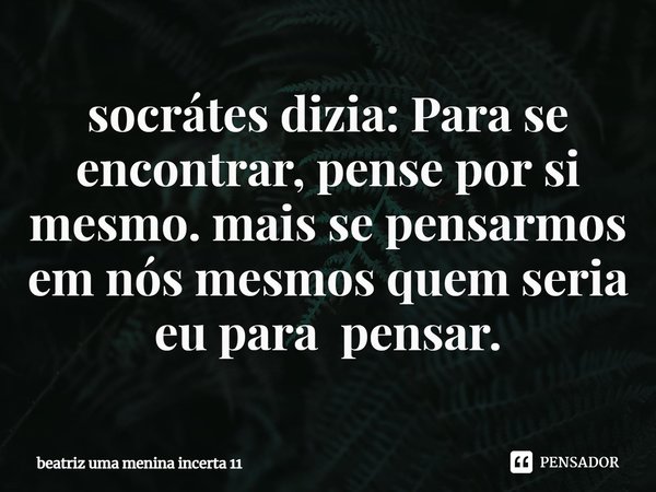 ⁠socrátes dizia: Para se encontrar, pense por si mesmo. mais se pensarmos em nós mesmos quem seria eu para pensar.... Frase de beatriz uma menina incerta 11.