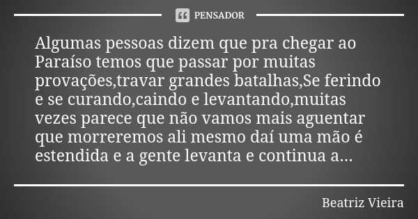 Algumas pessoas dizem que pra chegar ao Paraíso temos que passar por muitas provações,travar grandes batalhas,Se ferindo e se curando,caindo e levantando,muitas... Frase de Beatriz Vieira.