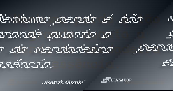 Nenhuma perda é tão grande quanto a perda da verdadeira essência.... Frase de Beatriz Zanzini.