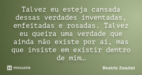 Talvez eu esteja cansada dessas verdades inventadas, enfeitadas e rosadas. Talvez eu queira uma verdade que ainda não existe por aí, mas que insiste em existir ... Frase de Beatriz Zanzini.