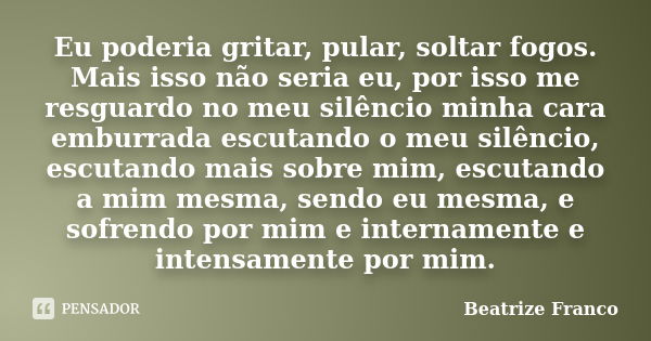 Eu poderia gritar, pular, soltar fogos. Mais isso não seria eu, por isso me resguardo no meu silêncio minha cara emburrada escutando o meu silêncio, escutando m... Frase de Beatrize Franco.