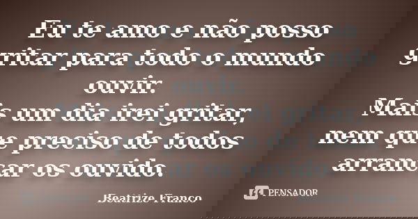 Eu te amo e não posso gritar para todo o mundo ouvir. Mais um dia irei gritar, nem que preciso de todos arrancar os ouvido.... Frase de Beatrize Franco.