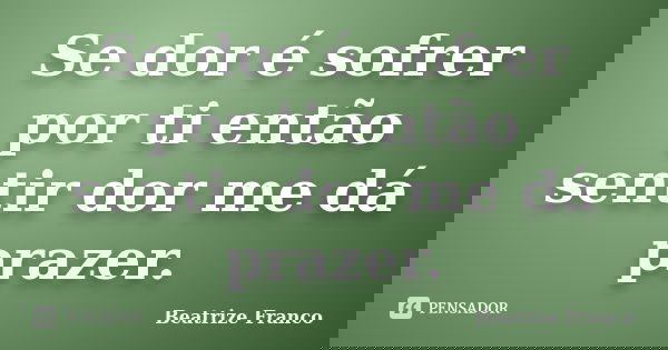 Se dor é sofrer por ti então sentir dor me dá prazer.... Frase de Beatrize Franco.