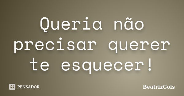 Queria não precisar querer te esquecer!... Frase de BeatrizGois.