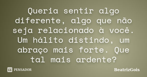 Queria sentir algo diferente, algo que não seja relacionado à você. Um hálito distindo, um abraço mais forte. Que tal mais ardente?... Frase de BeatrizGois.