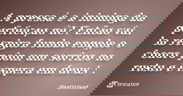 A pressa é a inimiga da perfeiçao né? Então vai la respira fundo engole o choro poin um sorrizo no rosto e espera em deus !... Frase de Beatrizsad.