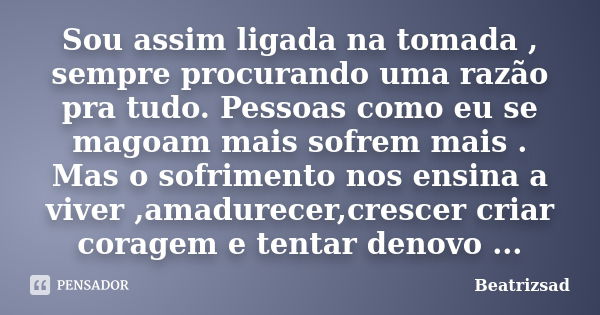 Sou assim ligada na tomada , sempre procurando uma razão pra tudo. Pessoas como eu se magoam mais sofrem mais . Mas o sofrimento nos ensina a viver ,amadurecer,... Frase de Beatrizsad.