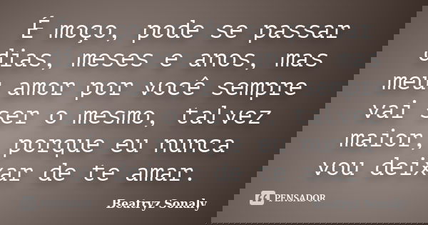 É moço, pode se passar dias, meses e anos, mas meu amor por você sempre vai ser o mesmo, talvez maior, porque eu nunca vou deixar de te amar.... Frase de Beatryz Sonaly.