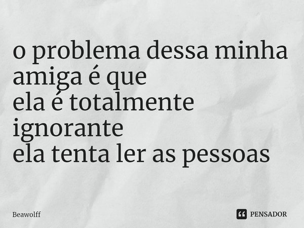 ⁠o problema dessa minha amiga é que
ela é totalmente ignorante
ela tenta ler as pessoas... Frase de Beawolff.