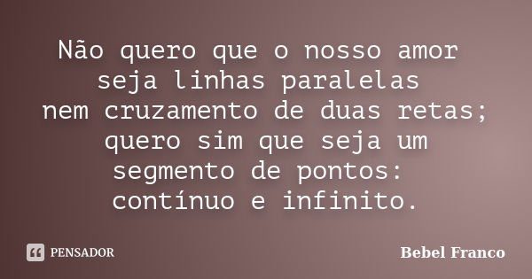 Não quero que o nosso amor seja linhas paralelas nem cruzamento de duas retas; quero sim que seja um segmento de pontos: contínuo e infinito.... Frase de Bebel Franco.