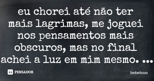 eu chorei até não ter mais lagrimas, me joguei nos pensamentos mais obscuros, mas no final achei a luz em mim mesmo.... Frase de bebelsoa.