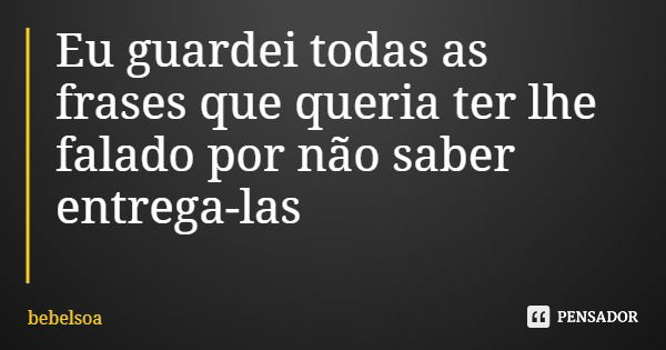 Eu guardei todas as frases que queria ter lhe falado por não saber entrega-las... Frase de bebelsoa.