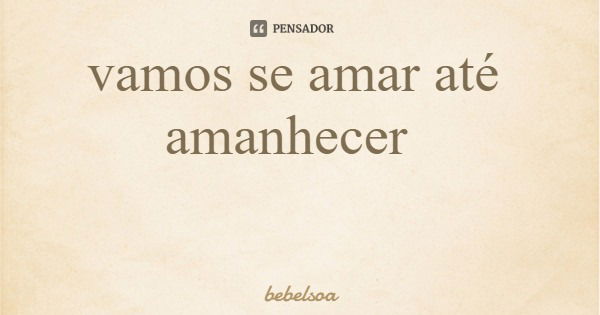 vamos se amar até amanhecer... Frase de bebelsoa.