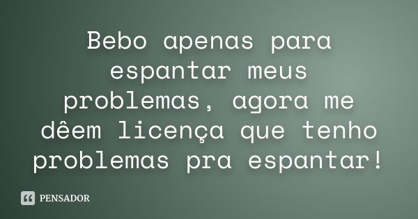 Bebo apenas para espantar meus problemas, agora me dêem licença que tenho problemas pra espantar!