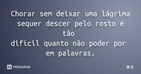 Chorar sem deixar uma lágrima sequer descer pelo rosto é tão difícil quanto não poder por em palavras.... Frase de B.E..