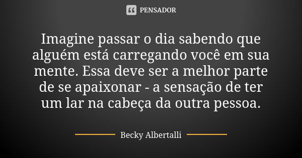 Imagine passar o dia sabendo que alguém está carregando você em sua mente. Essa deve ser a melhor parte de se apaixonar - a sensação de ter um lar na cabeça da ... Frase de Becky Albertalli.