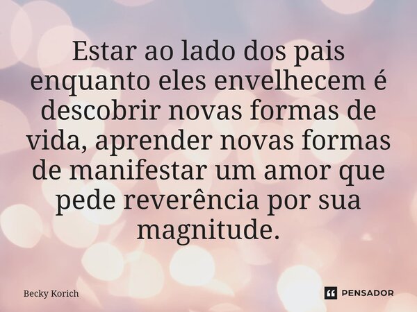 Estar ao lado dos pais enquanto eles envelhecem é descobrir novas formas de vida, aprender novas formas de manifestar um amor que pede reverência por sua magnit... Frase de Becky Korich.