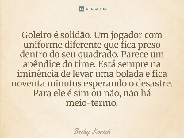 Goleiro é solidão. Um jogador com uniforme diferente que fica preso dentro do seu quadrado. Parece um apêndice do time. Está sempre na iminência de levar uma bo... Frase de Becky Korich.