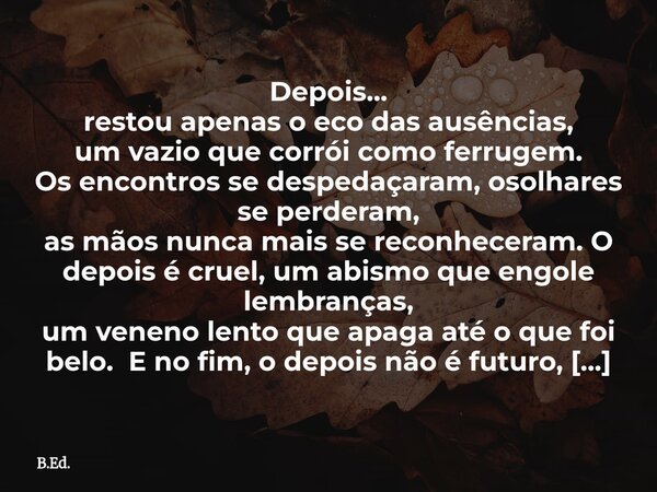 ⁠Depois... restou apenas o eco das ausências, um vazio que corrói como ferrugem. Os encontros se despedaçaram,osolhares se perderam, as mãos nunca mais se recon... Frase de B.Ed..