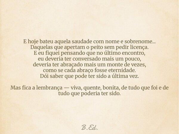E hoje bateu aquela saudade com nome e sobrenome... Daquelas que apertam o peito sem pedir licença. E eu fiquei pensando que no último encontro, eu deveria ter ... Frase de B.Ed..