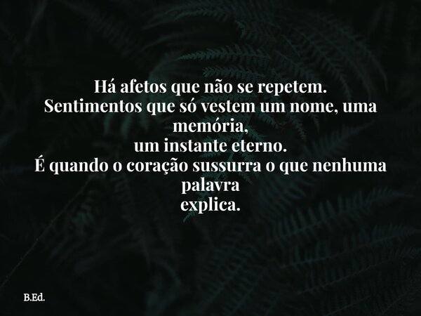 ⁠Há afetos que não se repetem. Sentimentos que só vestem um nome, uma memória, um instante eterno. É quando o coração sussurra o que nenhuma palavra explica.... Frase de B.Ed..