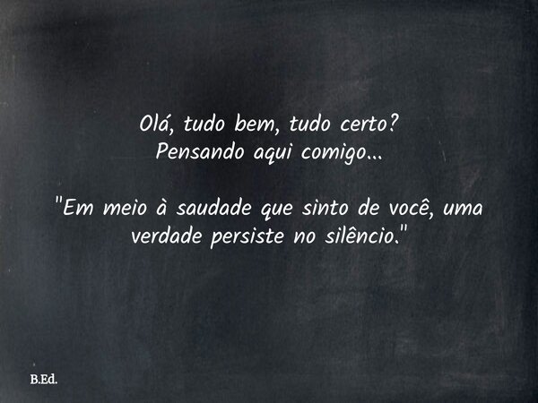 Olá, tudo bem, tudo certo? Pensando aqui comigo... "Em meio à saudade que sinto de você, uma verdade persiste no silêncio."... Frase de B.Ed..