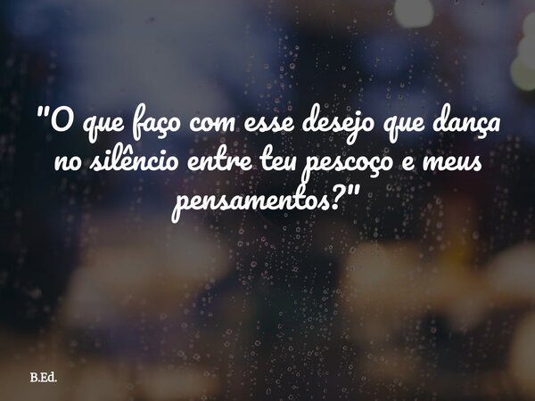 "O que faço com esse desejo que dança no silêncio entre teu pescoço e meus pensamentos?" ⁠... Frase de B.Ed..