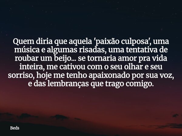 Quem diria que aquela 'paixão culposa', uma música e algumas risadas, uma tentativa de roubar um beijo... se tornaria amor pra vida inteira, me cativou com o se... Frase de Beds.