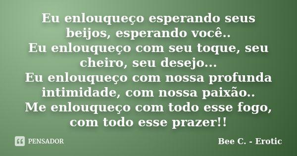 Eu enlouqueço esperando seus beijos, esperando você.. Eu enlouqueço com seu toque, seu cheiro, seu desejo... Eu enlouqueço com nossa profunda intimidade, com no... Frase de Bee C. - Erotic.