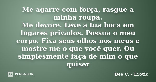 Me agarre com força, rasgue a minha roupa. Me devore. Leve a tua boca em lugares privados. Possua o meu corpo. Fixa seus olhos nos meus e mostre me o que você q... Frase de Bee C. - Erotic.