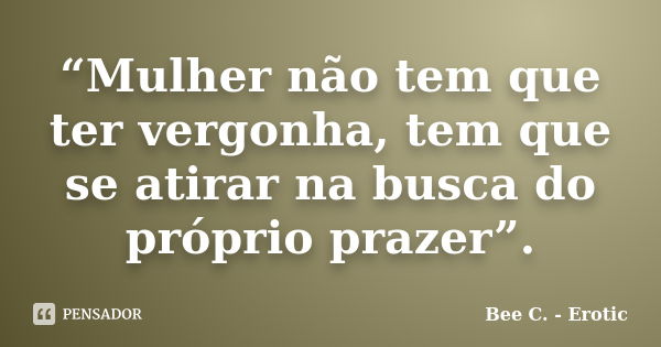 “Mulher não tem que ter vergonha, tem que se atirar na busca do próprio prazer”.... Frase de Bee C. - Erotic.