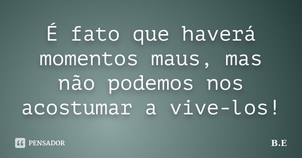 É fato que haverá momentos maus, mas não podemos nos acostumar a vive-los!... Frase de B.E.