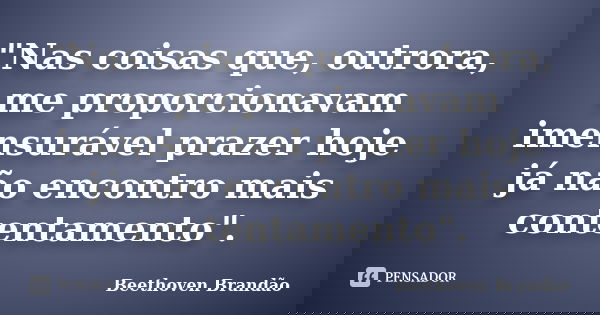 "Nas coisas que, outrora, me proporcionavam imensurável prazer hoje já não encontro mais contentamento".... Frase de Beethoven Brandão.