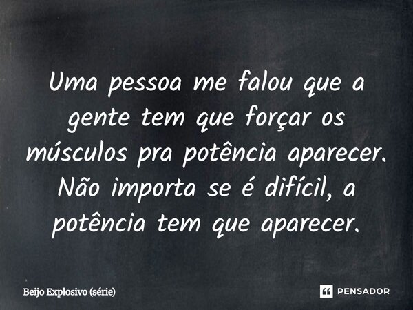 ⁠Uma pessoa me falou que a gente tem que forçar os músculos pra potência aparecer. Não importa se é difícil, a potência tem que aparecer.... Frase de Beijo Explosivo (série).