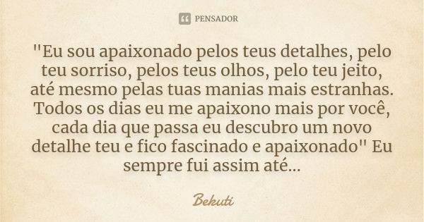 "Eu sou apaixonado pelos teus detalhes, pelo teu sorriso, pelos teus olhos, pelo teu jeito, até mesmo pelas tuas manias mais estranhas. Todos os dias eu me... Frase de Bekuti.