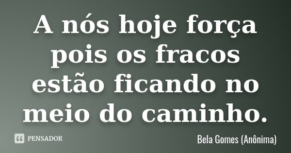 A nós hoje força pois os fracos estão ficando no meio do caminho.... Frase de Bela Gomes (Anônima).