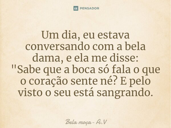 Um dia, eu estava conversando com a bela dama, e ela me disse: "Sabe que a boca só fala o que o coração sente né? E pelo visto o seu está sangrando.... Frase de Bela moça- A.V.