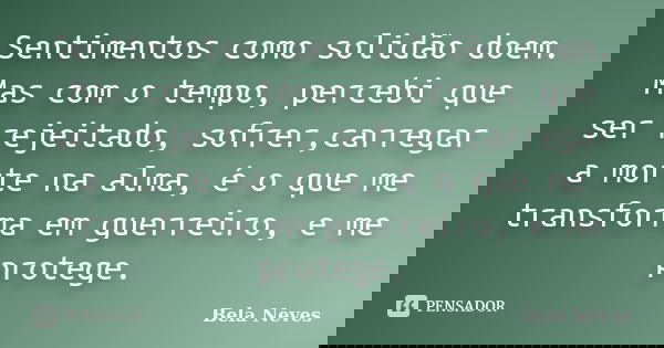 Sentimentos como solidão doem. Mas com o tempo, percebi que ser rejeitado, sofrer,carregar a morte na alma, é o que me transforma em guerreiro, e me protege.... Frase de Bela Neves.
