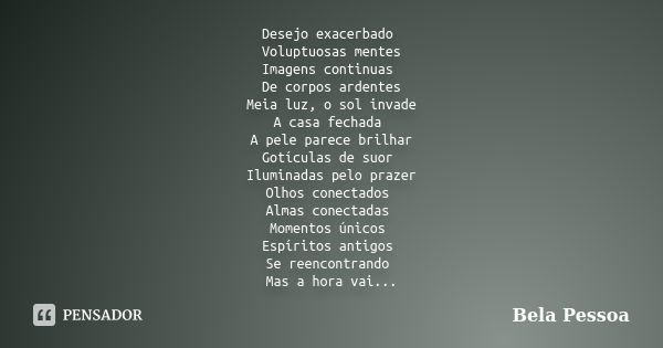 Desejo exacerbado Voluptuosas mentes Imagens continuas De corpos ardentes Meia luz, o sol invade A casa fechada A pele parece brilhar Gotículas de suor Iluminad... Frase de Bela Pessoa.