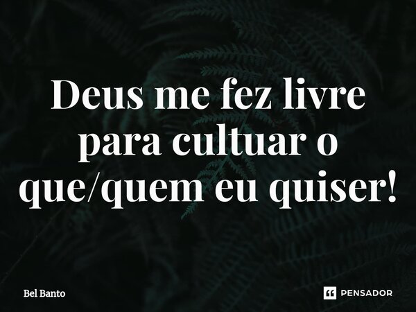 Deus me fez livre para cultuar o que/quem eu quiser!... Frase de Bel Banto.